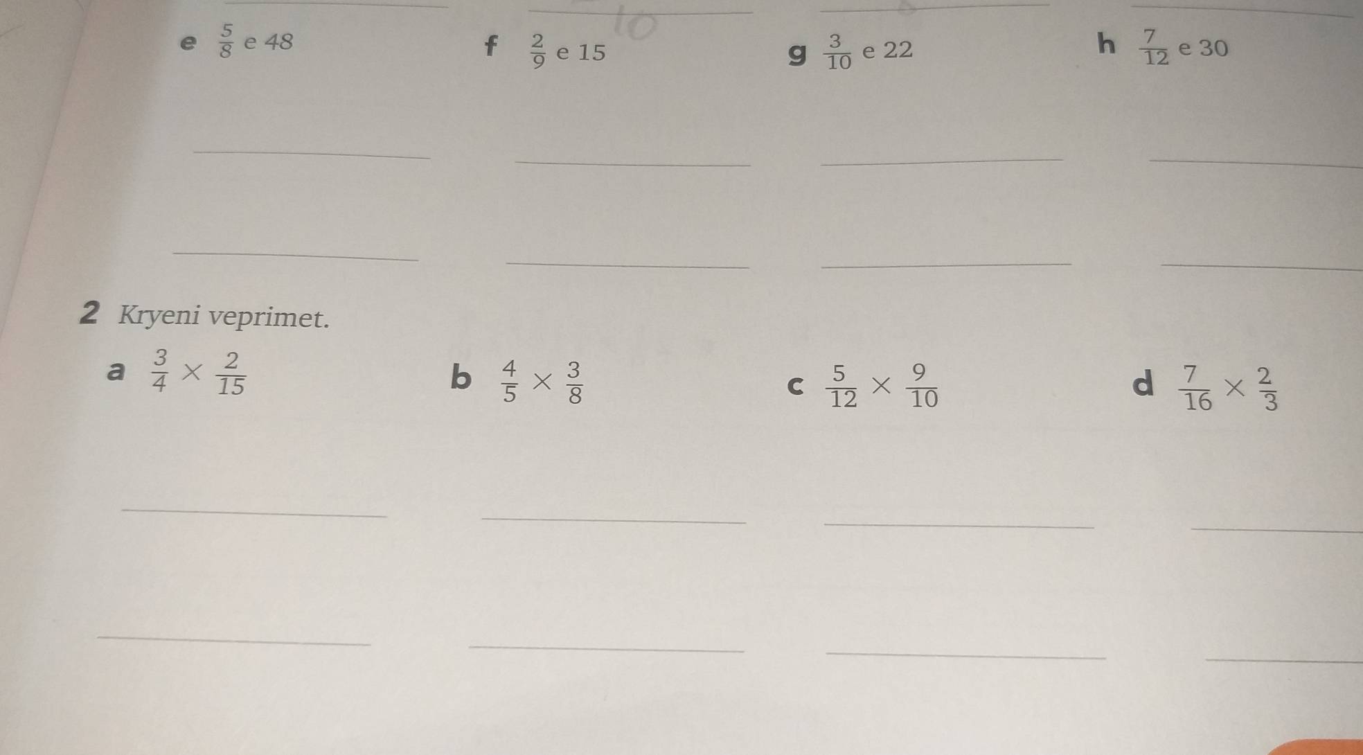 5/8 e48
h  7/12 
f  2/9  e 15 e 30
g  3/10 e22
_ 
_ 
__ 
_ 
_ 
_ 
_ 
2 Kryeni veprimet. 
a  3/4 *  2/15 
b  4/5 *  3/8 
C  5/12 *  9/10 
d  7/16 *  2/3 
_ 
_ 
_ 
_ 
_ 
_ 
_ 
_