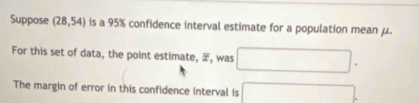 Suppose (28,54) is a 95% confidence interval estimate for a population mean μ. 
For this set of data, the point estimate, overline x , was □. 
The margin of error in this confidence interval is □.