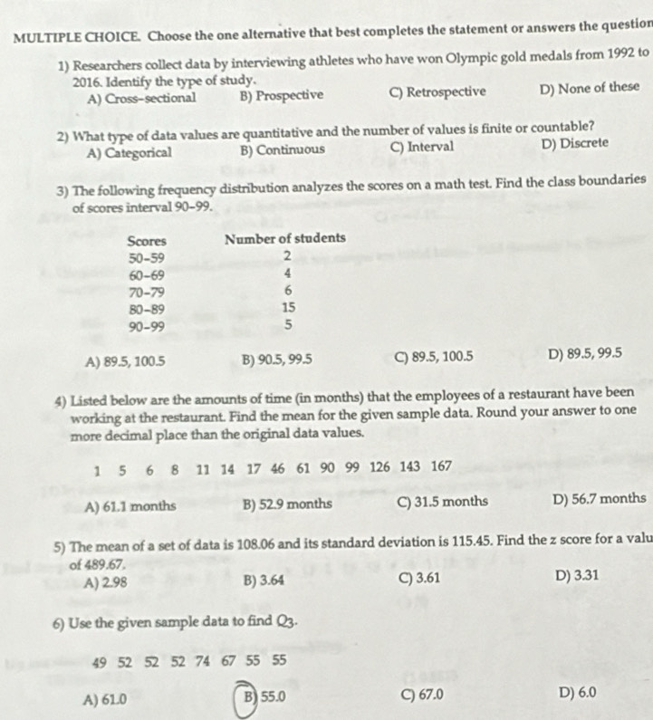 Choose the one alternative that best completes the statement or answers the questior
1) Researchers collect data by interviewing athletes who have won Olympic gold medals from 1992 to
2016. Identify the type of study.
A) Cross-sectional B) Prospective C) Retrospective D) None of these
2) What type of data values are quantitative and the number of values is finite or countable?
A) Categorical B) Continuous C) Interval D) Discrete
3) The following frequency distribution analyzes the scores on a math test. Find the class boundaries
of scores interval 90-99.
Scores Number of students
50 - 59 2
60-69 4
70 - 79 6
80 - 89 15
90-99 5
A) 89.5, 100.5 B) 90.5, 99.5 C) 89.5, 100.5 D) 89.5, 99.5
4) Listed below are the amounts of time (in months) that the employees of a restaurant have been
working at the restaurant. Find the mean for the given sample data. Round your answer to one
more decimal place than the original data values.
1 5 6 8 11 14 17 46 61 90 99 126 143 167
A) 61.1 months B) 52.9 months C) 31.5 months D) 56.7 months
5) The mean of a set of data is 108.06 and its standard deviation is 115.45. Find the z score for a valu
of 489.67.
A) 2.98 B) 3.64 C) 3.61 D) 3.31
6) Use the given sample data to find Q3.
49 52 52 52 74 67 55 55
A) 61.0 B) 55.0 C) 67.0 D) 6.0