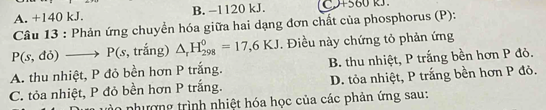 A. +140 kJ. B. −1120 kJ. C+560 RJ.
Câu 13 : Phản ứng chuyền hóa giữa hai dạng đơn chất của phosphorus (P):
P(s,do)to P( s, trắng) △ _rH_(298)^0=17,6KJ. Điều này chứng tỏ phản ứng
A. thu nhiệt, P đỏ bền hơn P trắng. B. thu nhiệt, P trắng bền hơn P đỏ.
C. tỏa nhiệt, P đỏ bền hơn P trắng. D. tỏa nhiệt, P trắng bền hơn P đỏ.
nhượng trình nhiệt hóa học của các phản ứng sau: