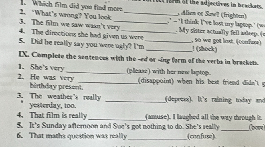 form of the adjectives in brackets. 
. Which film did you find more , Alien or Saw? (frighten) 
2. ‘What’s wrong? You look _’ - ‘I think I’ve lost my laptop.’ (w 
3. The film we saw wasn't very _. My sister actually fell asleep. (e 
4. The directions she had given us were , so we got lost. (confuse) 
5. Did he really say you were ugly? I'm_ _! (shock) 
IX. Complete the sentences with the -ed or -ing form of the verbs in brackets. 
1. She's very _(please) with her new laptop. 
2. He was very _(disappoint) when his best friend didn't g 
birthday present. 
3. The weather's really _(depress). It's raining today and 
yesterday, too. 
4. That film is really _(amuse). I laughed all the way through it. 
5. It’s Sunday afternoon and Sue’s got nothing to do. She's really_ (bore) 
6. That maths question was really_ (confuse).