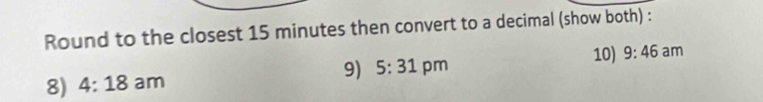 Round to the closest 15 minutes then convert to a decimal (show both) : 
9) 5:31 10) 9:46 am 
8) 4:18 am pm