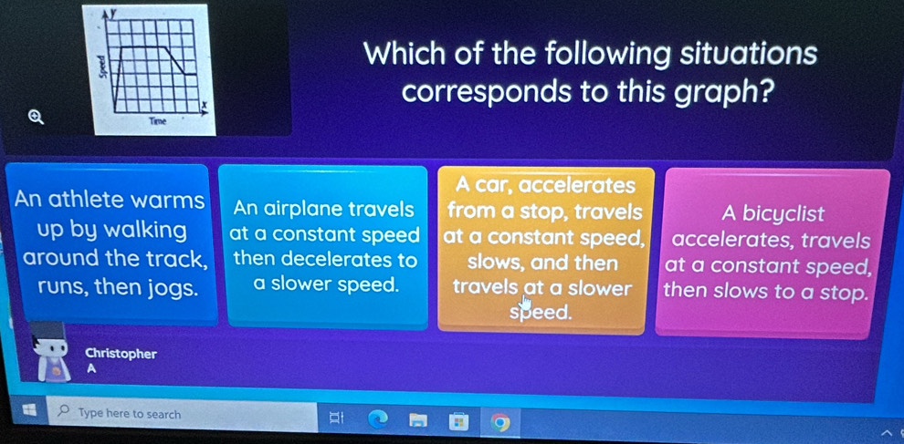 Which of the following situations
corresponds to this graph?
A car, accelerates
An athlete warms An airplane travels from a stop, travels A bicyclist
up by walking at a constant speed at a constant speed, accelerates, travels
around the track, then decelerates to slows, and then at a constant speed,
runs, then jogs. a slower speed. travels at a slower then slows to a stop.
speed.
Christopher
A
Type here to search