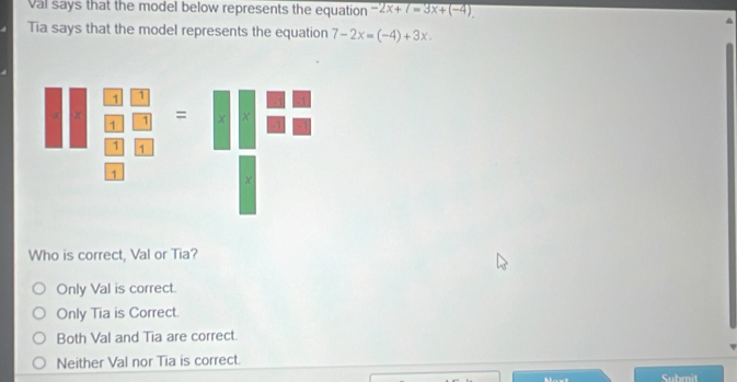 Val says that the model below represents the equation -2x+7=3x+(-4)
Tia says that the model represents the equation 7-2x=(-4)+3x. 
Who is correct, Val or Tia?
Only Val is correct.
Only Tia is Correct.
Both Val and Tia are correct.
Neither Val nor Tia is correct.
Submit