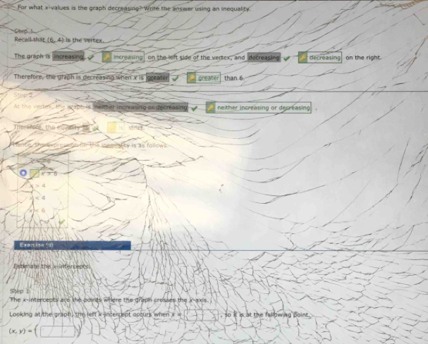 For what x -values is the graph decreasing? Write the answer using an inequality.
Chep 
Recall that (6,4) is the vertex
The graph is increasing Increasing on the left side of the vertex, and decreasing decreasing on the right.
Therefore, the graph is decreasing when x is greate greater than 6.
Ster 
Ar the vertex, the wwaph is, ne ther increasing or decreasing neither increasing or decreasing 
Thererece, the etually strict
a ality is as follows

Exercise (d)
Estimate the wintercepts
Step 1
The x -intercents are the odirts where the graph crosses the x-axis
Looking at the graph) the left x -interrept occurs when x = It is at the fallowing point.
(x,y)=