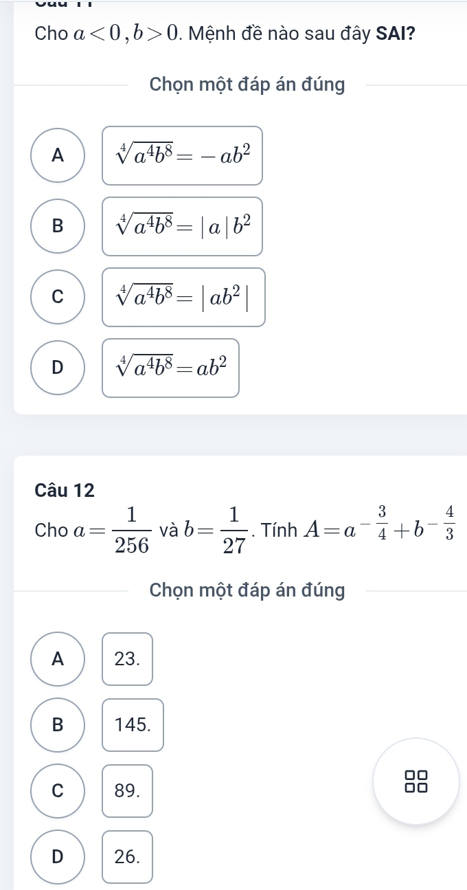 Cho a<0</tex>, b>0. Mệnh đề nào sau đây SAI?
Chọn một đáp án đúng
A sqrt[4](a^4b^8)=-ab^2
B sqrt[4](a^4b^8)=|a|b^2
C sqrt[4](a^4b^8)=|ab^2|
D sqrt[4](a^4b^8)=ab^2
Câu 12
Cho a= 1/256  và b= 1/27 . Tính A=a^(-frac 3)4+b^(-frac 4)3
Chọn một đáp án đúng
A 23.
B 145.
C 89.
no
D 26.