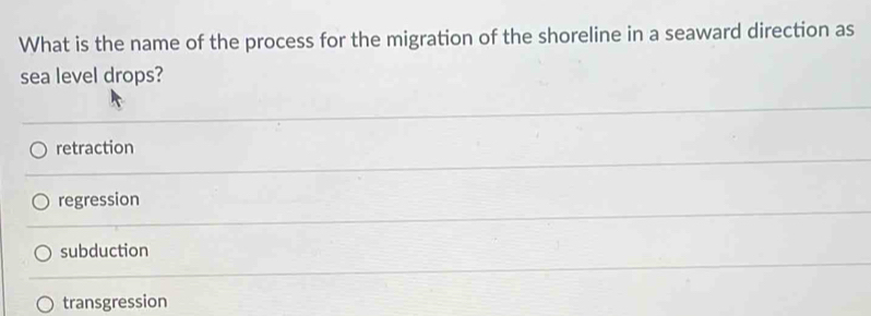 What is the name of the process for the migration of the shoreline in a seaward direction as
sea level drops?
retraction
regression
subduction
transgression