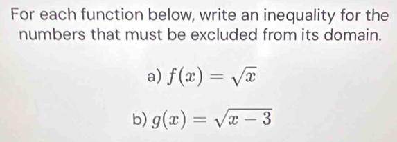 For each function below, write an inequality for the
numbers that must be excluded from its domain.
a) f(x)=sqrt(x)
b) g(x)=sqrt(x-3)