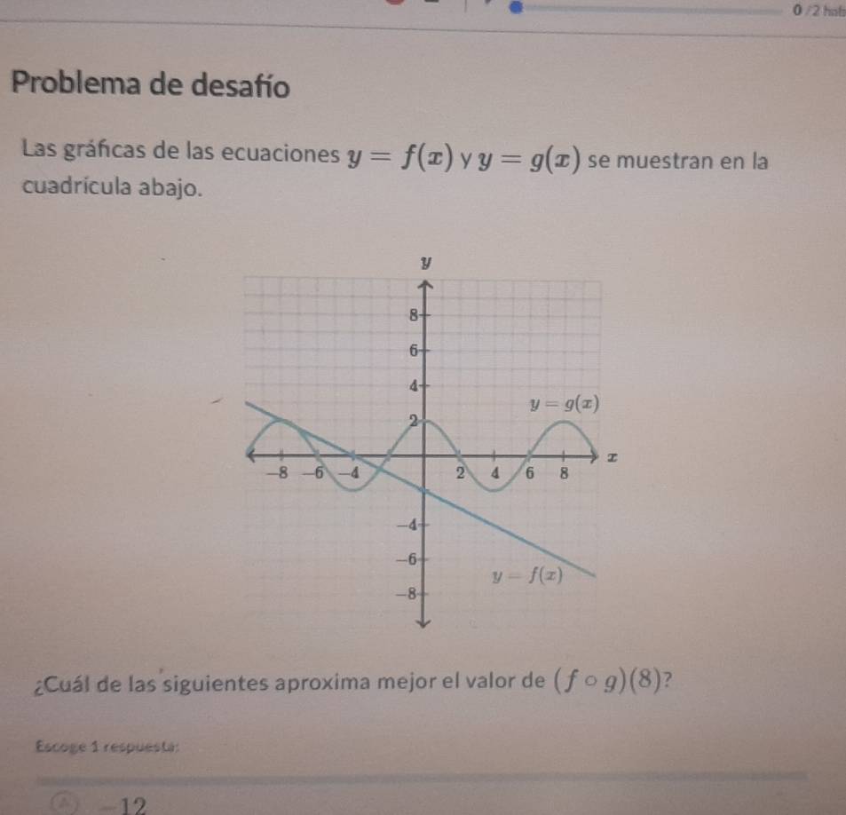 0 /2 hol
Problema de desafío
Las gráficas de las ecuaciones y=f(x) y y=g(x) se muestran en la
cuadrícula abajo.
¿Cuál de las siguientes aproxima mejor el valor de (fcirc g)(8) ?
Escoge 1 respuesta:
a -12