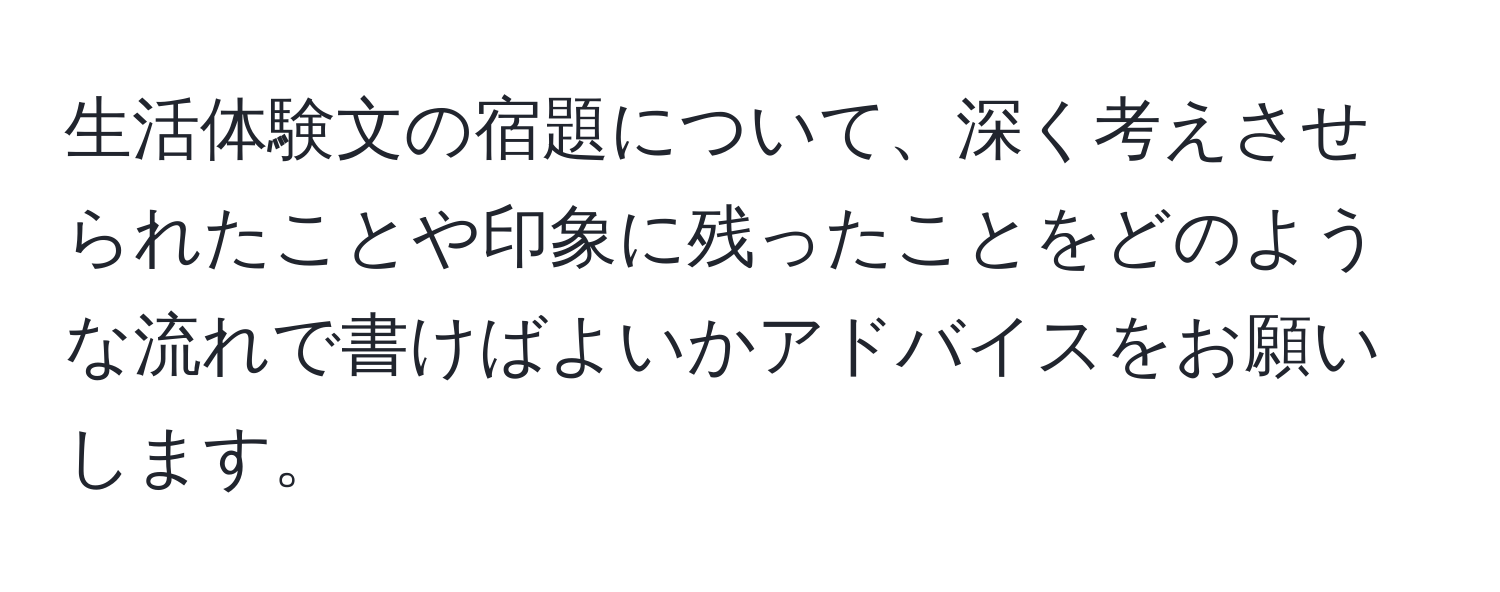 生活体験文の宿題について、深く考えさせられたことや印象に残ったことをどのような流れで書けばよいかアドバイスをお願いします。