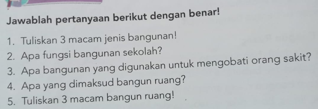 Jawablah pertanyaan berikut dengan benar! 
1. Tuliskan 3 macam jenis bangunan! 
2. Apa fungsi bangunan sekolah? 
3. Apa bangunan yang digunakan untuk mengobati orang sakit? 
4. Apa yang dimaksud bangun ruang? 
5. Tuliskan 3 macam bangun ruang!