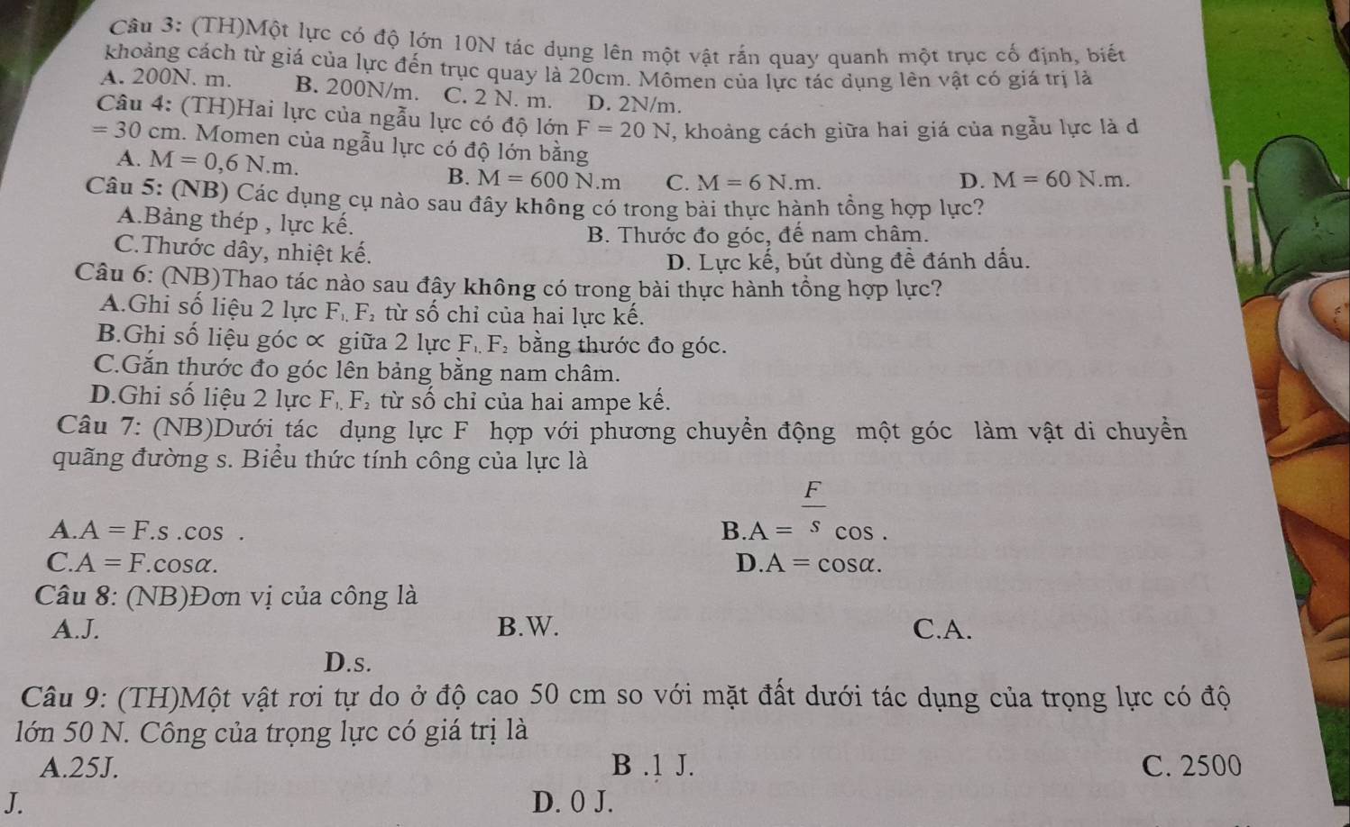 (TH)Một lực có độ lớn 10N tác dụng lên một vật rắn quay quanh một trục cố định, biết
khoảng cách từ giá của lực đến trục quay là 20cm. Mômen của lực tác dụng lên vật có giá trị là
A. 200N. m. B. 200N/m. C. 2 N. m. D. 2N/m.
Câu 4: (TH)Hai lực của ngẫu lực có độ lớn F=20N , khoảng cách giữa hai giá của ngẫu lực là d
=30cm n. Momen của ngẫu lực có độ lớn bằng D. M=60N.m.
A. M=0,6N.m. B. M=600N.m C. M=6N.m.
Câu 5: (NB) Các dụng cụ nào sau đây không có trong bài thực hành tổng hợp lực?
A.Bảng thép , lực kế.
B. Thước đo góc, đế nam châm.
C.Thước dây, nhiệt kế.
D. Lực kế, bút dùng đề đánh dấu.
Câu 6: (NB)Thao tác nào sau đây không có trong bài thực hành tổng hợp lực?
A.Ghi số liệu 2 lực F. F, từ số chỉ của hai lực kế.
B.Ghi số liệu góc ∝ giữa 2 lực F_1,F_2 bằng thước đo góc.
C.Gắn thước đo góc lên bảng bằng nam châm.
D.Ghi số liệu 2 lực F_1,F_2 từ số chỉ của hai ampe kế.
Câu 7: (NB)Dưới tác dụng lực F hợp với phương chuyển động một góc làm vật di chuyển
quãng đường s. Biểu thức tính công của lực là
A. A=F. S .C OS
B.A= F/s _cos .
C. A=F.cosα. D.A=cos alpha .
Câu 8: (NB)Đơn vị của công là
A.J. B.W. C.A.
D.s.
Câu 9: (TH)Một vật rơi tự do ở độ cao 50 cm so với mặt đất dưới tác dụng của trọng lực có độ
lớn 50 N. Công của trọng lực có giá trị là
A.25J. B .1 J. C. 2500
J. D. 0 J.