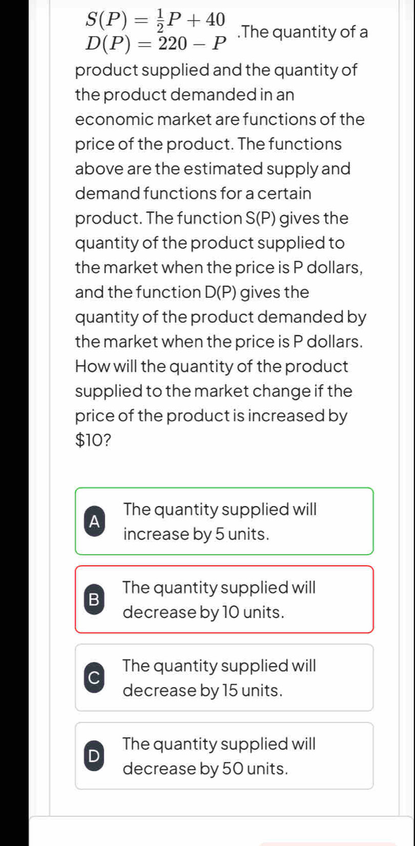 S(P)= 1/2 P+40.The quantity of a
D(P)=220-P
product supplied and the quantity of
the product demanded in an
economic market are functions of the
price of the product. The functions
above are the estimated supply and
demand functions for a certain
product. The function S(P) gives the
quantity of the product supplied to
the market when the price is P dollars,
and the function D(P) gives the
quantity of the product demanded by
the market when the price is P dollars.
How will the quantity of the product
supplied to the market change if the
price of the product is increased by
$10?
The quantity supplied will
A
increase by 5 units.
The quantity supplied will
B
decrease by 10 units.
The quantity supplied will
decrease by 15 units.
The quantity supplied will
decrease by 50 units.