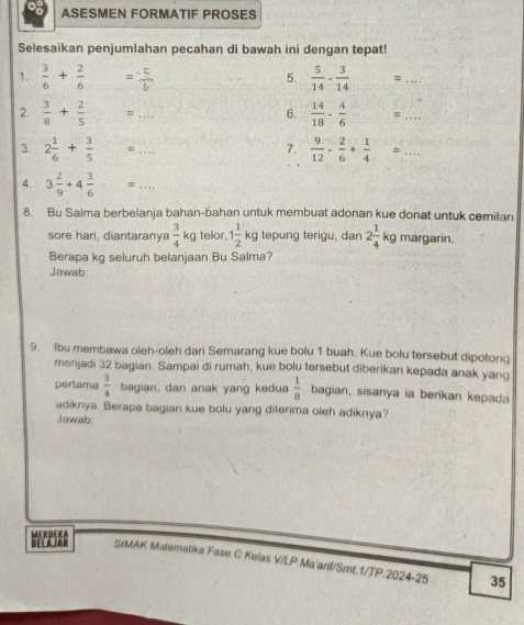 ASESMEN FORMATIF PROSES 
Selesaikan penjumlahan pecahan di bawah ini dengan tepat! 
1.  3/6 + 2/6  = (-5)/6   5/14 - 3/14 =... _ 
5. 
2.  3/8 + 2/5 =... _ 6.  14/18 - 4/6 =... 
3. 2 1/6 + 3/5 =... _  9/12 - 2/6 + 1/4 =... 
7. 
4. 3 2/9 +4 3/6 =... _ 
8. Bu Salma berbelanja bahan-bahan untuk membuat adonan kue donat untuk cemilan 
sore hari, diantaranya  3/4 kg telor, 1 1/2 kg tepung terigu, dan 2 1/4 kg margarin. 
Berapa kg seluruh belanjaan Bu Salma? 
Jawab: 
9. Ibu membawa oleh-oleh dari Semarang kue bolu 1 buah. Kue bolu tersebut dipotonq 
menjadi 32 bagian. Sampai di rumah, kue bolu tersebut diberikan kepada anak yang 
perlama  3/4  bagian, dan anak yang kedua  1/8  bagian, sisanya ia berikan kepada 
adiknya. Berapa bagian kue bolu yang diterima oleh adiknya? 
Jawab: 
BELAJAR MERDEKA 
SIMAK Matemalika Fase C Kelas V/LP.Ma'arif/Smt.1/TP.2024-25 35