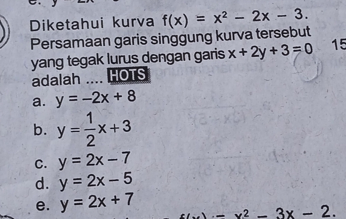 Diketahui kurva f(x)=x^2-2x-3. 
Persamaan garis singgung kurva tersebut
yang tegak lurus dengan garis x+2y+3=0 15
adalah .... HOTS
a. y=-2x+8
b. y= 1/2 x+3
C. y=2x-7
d. y=2x-5
e. y=2x+7
3x-2.