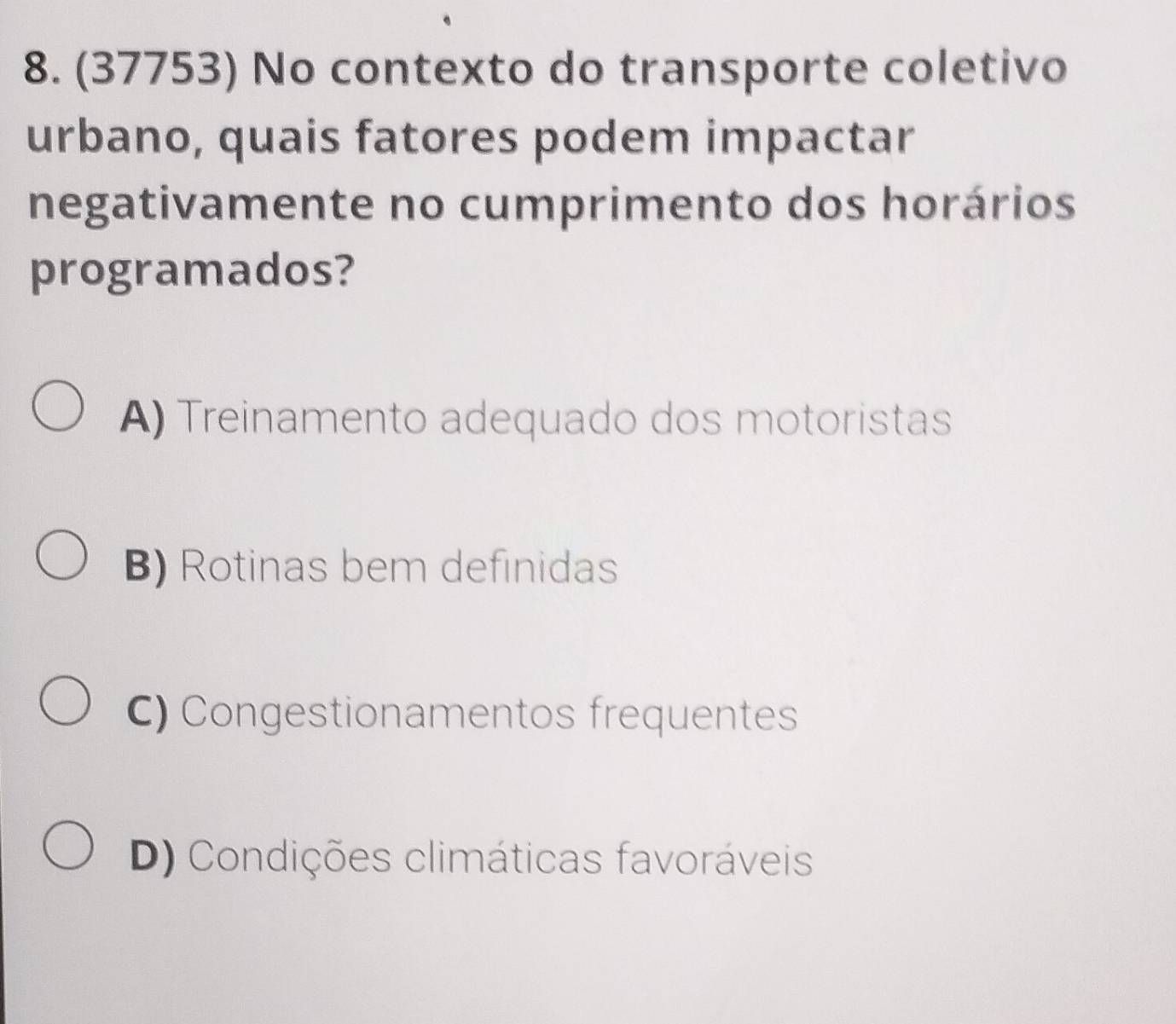 (37753) No contexto do transporte coletivo
urbano, quais fatores podem impactar
negativamente no cumprimento dos horários
programados?
A) Treinamento adequado dos motoristas
B) Rotinas bem definidas
C) Congestionamentos frequentes
D) Condições climáticas favoráveis