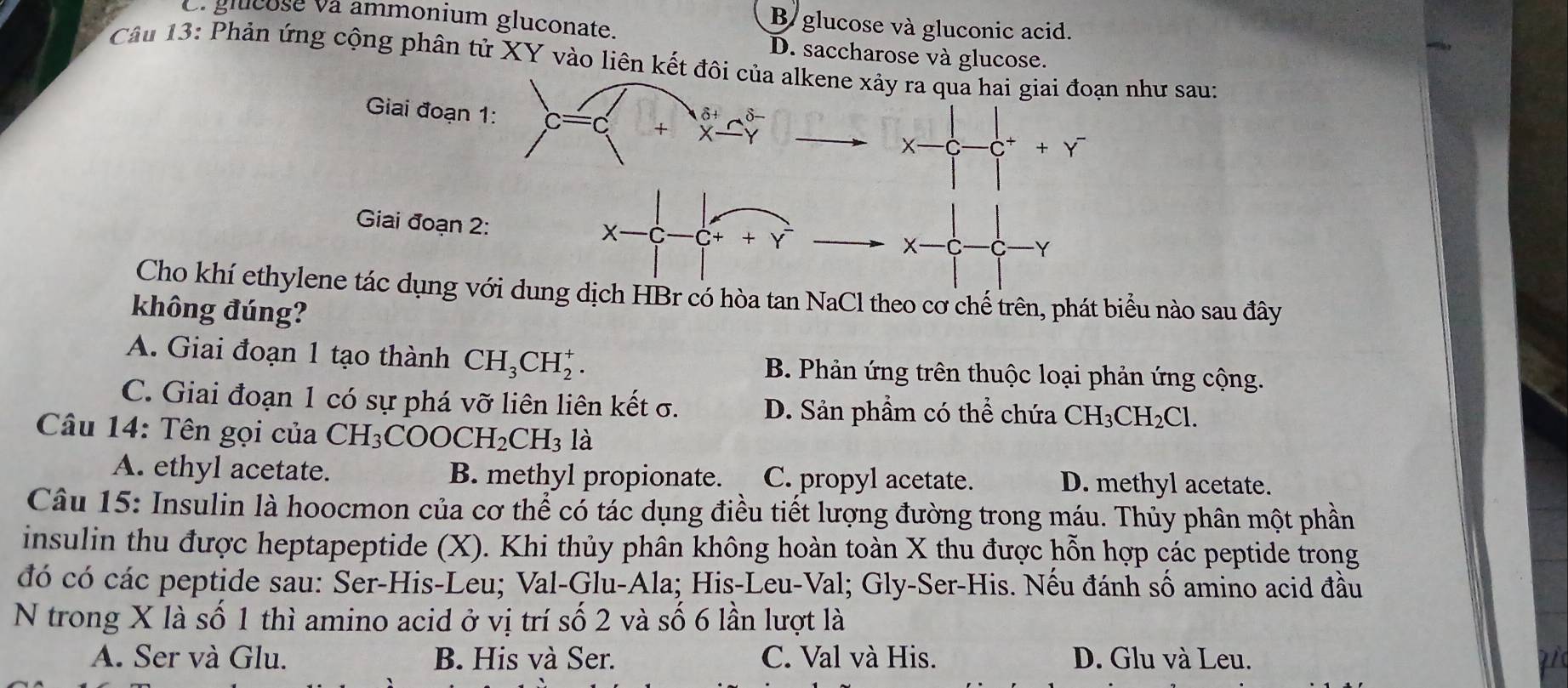 e. glucose và ammonium gluconate.
B glucose và gluconic acid.
D. saccharose và glucose.
Câu 13: Phản ứng cộng phân tử XY vào liên kết đôi của alkene xảy ra qua hai giai đoạn như sau:
δ+ δ
Giai đoạn 1: C == + x-
X-C- -C^++Y^-
Giai đoạn 2:
X C ¬+ + Y Y
X-
Cho khí ethylene tác dụng với dung dịch HBr có hòa tan NaCl theo cơ chế trên, phát biểu nào sau đây
không đúng?
A. Giai đoạn 1 tạo thành CH_3CH_2^(+. B. Phản ứng trên thuộc loại phản ứng cộng.
C. Giai đoạn 1 có sự phá vỡ liên liên kết σ. D. Sản phầm có thể chứa CH_3)CH_2Cl. 
Câu 14: Tên gọi của CH_3COOCH_2CH_3 là
A. ethyl acetate. B. methyl propionate. C. propyl acetate. D. methyl acetate.
Câu 15: Insulin là hoocmon của cơ thể có tác dụng điều tiết lượng đường trong máu. Thủy phân một phần
insulin thu được heptapeptide (X). Khi thủy phân không hoàn toàn X thu được hỗn hợp các peptide trong
đó có các peptide sau: Ser-His-Leu; Val-Glu-Ala; His-Leu-Val; Gly-Ser-His. Nếu đánh số amino acid đầu
N trong X là số 1 thì amino acid ở vị trí số 2 và số 6 lần lượt là
A. Ser và Glu. B. His và Ser. C. Val và His. D. Glu và Leu.