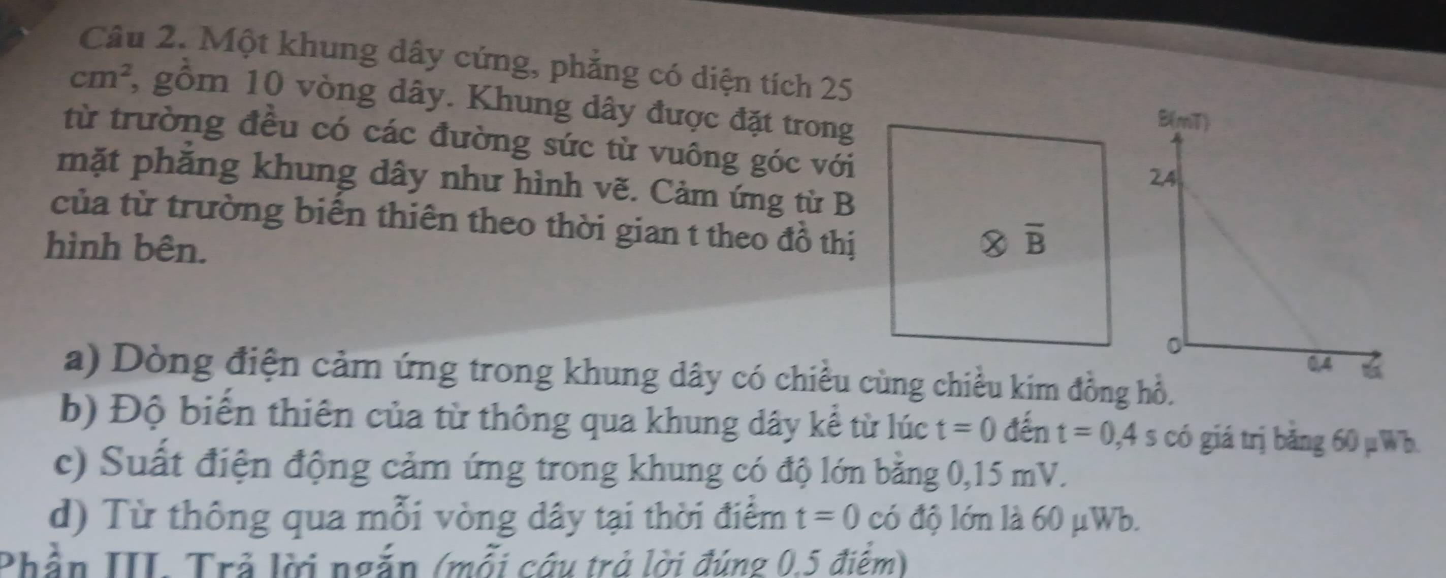 Một khung dây cứng, phẳng có diện tích 25
cm^2 3 gồm 10 vòng dây. Khung dây được đặt trong
từ trường đều có các đường sức từ vuông góc với
mặt phăng khung dây như hình vẽ. Cảm ứng từ B
của từ trường biển thiên theo thời gian t theo đồ thị
hình bên.
a) Dòng điện cảm ứng trong khung dây có chiều cùng chiều kim đồng hồ.
b) Độ biến thiên của từ thông qua khung dây kể từ lúc t=0 đến t=0,4s có giá trị bằng 60 µWb.
c) Suất điện động cảm ứng trong khung có độ lớn bằng 0,15 mV.
d) Từ thông qua mỗi vòng dây tại thời điểm t=0 có độ lớn là 60 μWb.
Phần III. Trả lời ngắn (mỗi câu trả lời đúng 0.5 điểm)