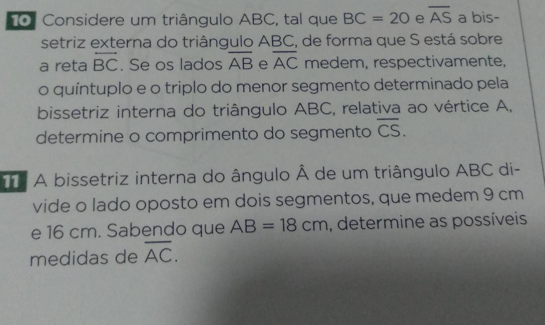 oº Considere um triângulo ABC, tal que BC=20 e overline AS a bis- 
setriz externa do triângulo ABC, de forma que S está sobre 
a reta overleftrightarrow BC. Se os lados overline AB e overline AC medem, respectivamente, 
o quíntuplo e o triplo do menor segmento determinado pela 
bissetriz interna do triângulo ABC, relativa ao vértice A, 
determine o comprimento do segmento overline CS. 
A bissetriz interna do ângulo Â de um triângulo ABC di- 
vide o lado oposto em dois segmentos, que medem 9 cm
e 16 cm. Sabendo que AB=18cm , determine as possíveis 
medidas de overline AC.