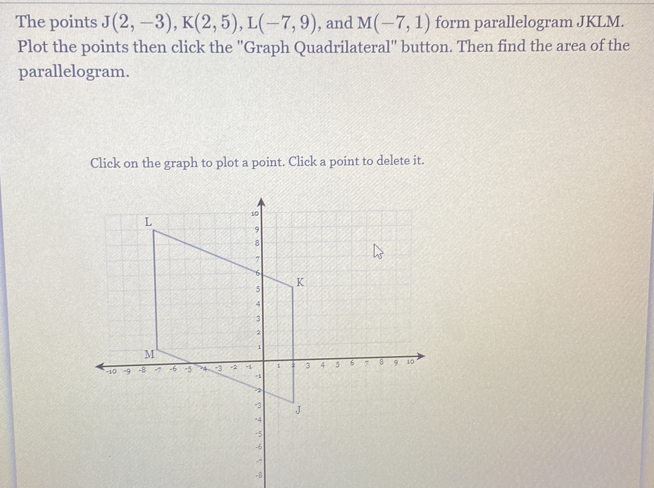 The points J(2,-3), K(2,5), L(-7,9) , and M(-7,1) form parallelogram JKLM. 
Plot the points then click the ''Graph Quadrilateral'' button. Then find the area of the 
parallelogram. 
Click on the graph to plot a point. Click a point to delete it.
-8