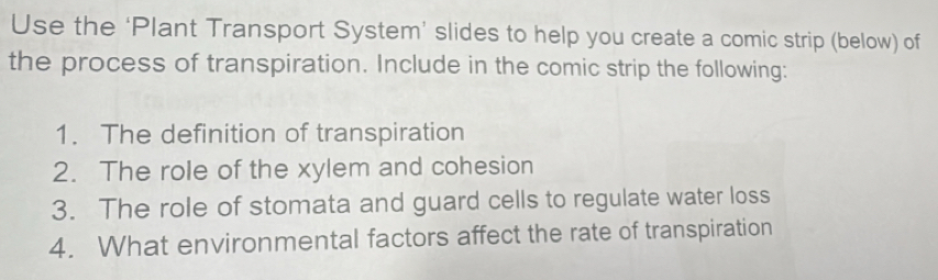 Use the ‘Plant Transport System’ slides to help you create a comic strip (below) of 
the process of transpiration. Include in the comic strip the following: 
1. The definition of transpiration 
2. The role of the xylem and cohesion 
3. The role of stomata and guard cells to regulate water loss 
4. What environmental factors affect the rate of transpiration