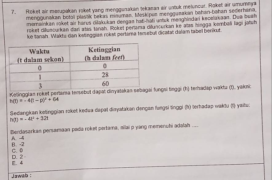 Roket air merupakan roket yang menggunakan tekanan air untuk meluncur. Roket air umumnya
menggunakan botol plastik bekas minuman. Meskipun menggunakan bahan-bahan sederhana,
memainkan roket air harus dilakukan dengan hati-hati untuk menghindari kecelakaan. Dua buah
roket diluncurkan dari atas tanah. Roket pertama diluncurkan ke atas hingga kembali lagi jatuh
ke tanah. Waktu dan ketinggian roket pertama tersebut dicatat dalam tabel berikut.
Ketinggian roket pertama tersebut dapafungsi tinggi (h) terhadap waktu (t), yakni:
h(t)=-4(t-p)^2+64
Sedangkan ketinggian roket kedua dapat dinyatakan dengan fungsi tinggi (h) terhadap waktu (t) yaitu:
h(t)=-4t^2+32t
Berdasarkan persamaan pada roket pertama, nilai p yang memenuhi adalah ....
A. -4
B. -2
C. 0
D. 2
E. 4
Jawab :