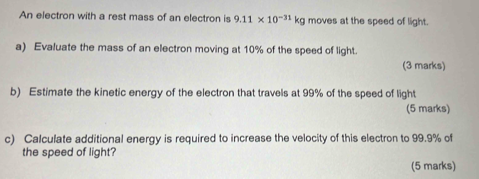 An electron with a rest mass of an electron is 9.11* 10^(-31)kg moves at the speed of light. 
a) Evaluate the mass of an electron moving at 10% of the speed of light. 
(3 marks) 
b) Estimate the kinetic energy of the electron that travels at 99% of the speed of light 
(5 marks) 
c) Calculate additional energy is required to increase the velocity of this electron to 99.9% of 
the speed of light? 
(5 marks)