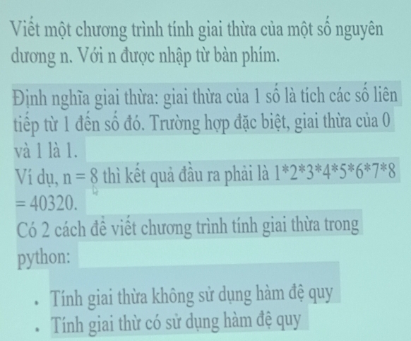 Viết một chương trình tính giai thừa của một số nguyên
dương n. Với n được nhập từ bàn phím.
Định nghĩa giai thừa: giai thừa của 1 số là tích các số liên
tiếp từ 1 đến số đó. Trường hợp đặc biệt, giai thừa của 0
và 1 là 1.
Ví dụ, n=8 thì kết quả đầu ra phải là 1*2*3*4*5*6*7*8
=40320. 
Có 2 cách đề viết chương trình tính giai thừa trong
python:
Tính giai thừa không sử dụng hàm đệ quy
Tính giai thừ có sử dụng hàm đệ quy