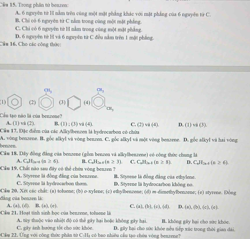 Trong phân tử benzen:
A. 6 nguyên tử H nằm trên cùng một mặt phẳng khác với mặt phẳng của 6 nguyên tử C.
B. Chỉ có 6 nguyên từ C nằm trong cùng một mặt phẳng.
C. Chi có 6 nguyên tử H nằm trong cùng một mặt phẳng.
D. 6 nguyên tử H và 6 nguyên từ C đều nằm trên 1 mặt phẳng.
Câu 16. Cho các công thức:
CH_3
CH_3
(1) (2) (3) (4)
CH_3
Cấu tạo nào là của benzene?
A. (1) và (2). B. (1) ; (3) và (4). C. (2) và (4). D. (1) và (3).
Câu 17. Đặc điểm của các Alkylbenzen là hydrocarbon có chứa
A. vòng benzene. B. gốc alkyl và vòng benzen. C. gốc alkyl và một vòng benzene. D. gốc alkyl và hai vòng
benzen.
Cầu 18. Dãy đồng đẳng của benzene (gồm benzen và alkylbenzene) có công thức chung là
A. C_nH_2n+6(n≥ 6). B. C_nH_2n-6(n≥ 3). C. C_nH_2n-8(n≥ 8). D. C_nH_2n-6(n≥ 6).
Cầu 19. Chất nào sau đây có thể chứa vòng benzen ?
A. Styrene là đồng đẳng của benzene. B. Styrene là đồng đẳng của ethylene.
C. Styrene là hydrocarbon thơm. D. Styrene là hydrocarbon không no.
Cầu 20. Xét các chất: (a) toluene; (b) o-xylene; (c) ethylbenzene; (d) m-dimethylbenzene; (e) styrene. Đồng
đẳng của benzen là:
A. (a), (d). B. (a), (e). C. (a), (b), (c), (d). D. a ), (b), (c), (e).
Câu 21. Hoạt tỉnh sinh học của benzene, toluene là
A. tùy thuộc vào nhiệt độ có thể gây hại hoặc không gây hại. B. không gây hại cho sức khỏe.
C. gây ảnh hưởng tốt cho sức khỏe. D. gây hại cho sức khỏe nếu tiếp xúc trong thời gian dài.
Câu 22, Ứng với công thức phân tử C_7H_8 có bao nhiêu cầu tạo chứa vòng benzene?