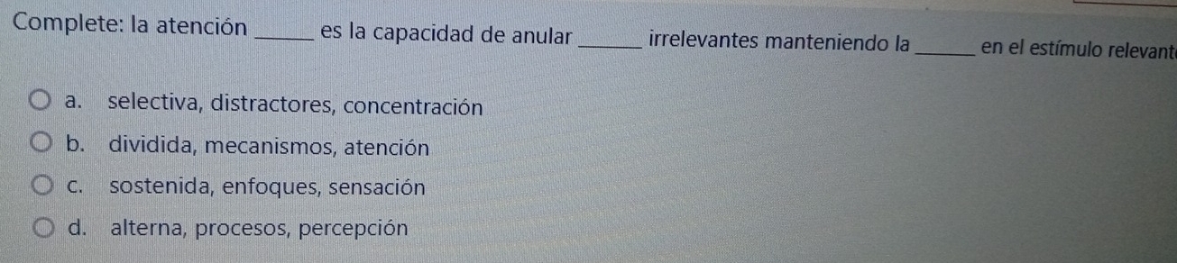 Complete: la atención _es la capacidad de anular_ irrelevantes manteniendo la _en el estímulo relevante
a. selectiva, distractores, concentración
b. dividida, mecanismos, atención
c. sostenida, enfoques, sensación
d. alterna, procesos, percepción