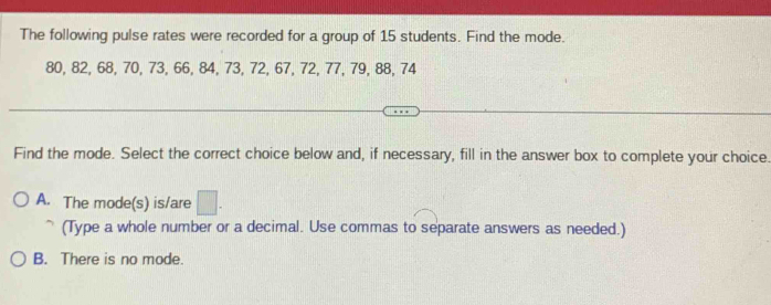 The following pulse rates were recorded for a group of 15 students. Find the mode.
80, 82, 68, 70, 73, 66, 84, 73, 72, 67, 72, 77, 79, 88, 74
Find the mode. Select the correct choice below and, if necessary, fill in the answer box to complete your choice.
A. The mode(s) is/are □ . 
(Type a whole number or a decimal. Use commas to separate answers as needed.)
B. There is no mode.