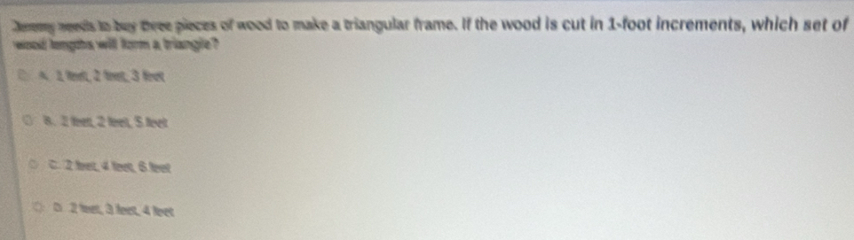 Jeremy needs to buy three pieces of wood to make a triangular frame. If the wood is cut in 1-foot increments, which set of
wood longts will form a triangle?
A 1, eelt, 2 firet, 3 fet
8. 2 feet, 2 feel, 5 feet
C. 2 fret, 4 feet, 6 feet
D 2 leet, 3 leet, 4 leet