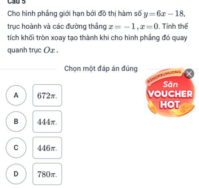 Cau 5
Cho hình phẳng giới hạn bởi đồ thị hàm số y=6x-18, 
trục hoành và các đường thẳng x=-1, x=0. Tính thể
tích khối tròn xoay tạo thành khi cho hình phẳng đó quay
quanh trục Ox.
Chọn một đáp án đúng
#SHoPxuhUONg
Săn
A 672π. VOUCHER
HOT
B 444π.
C 446π.
D 780π.