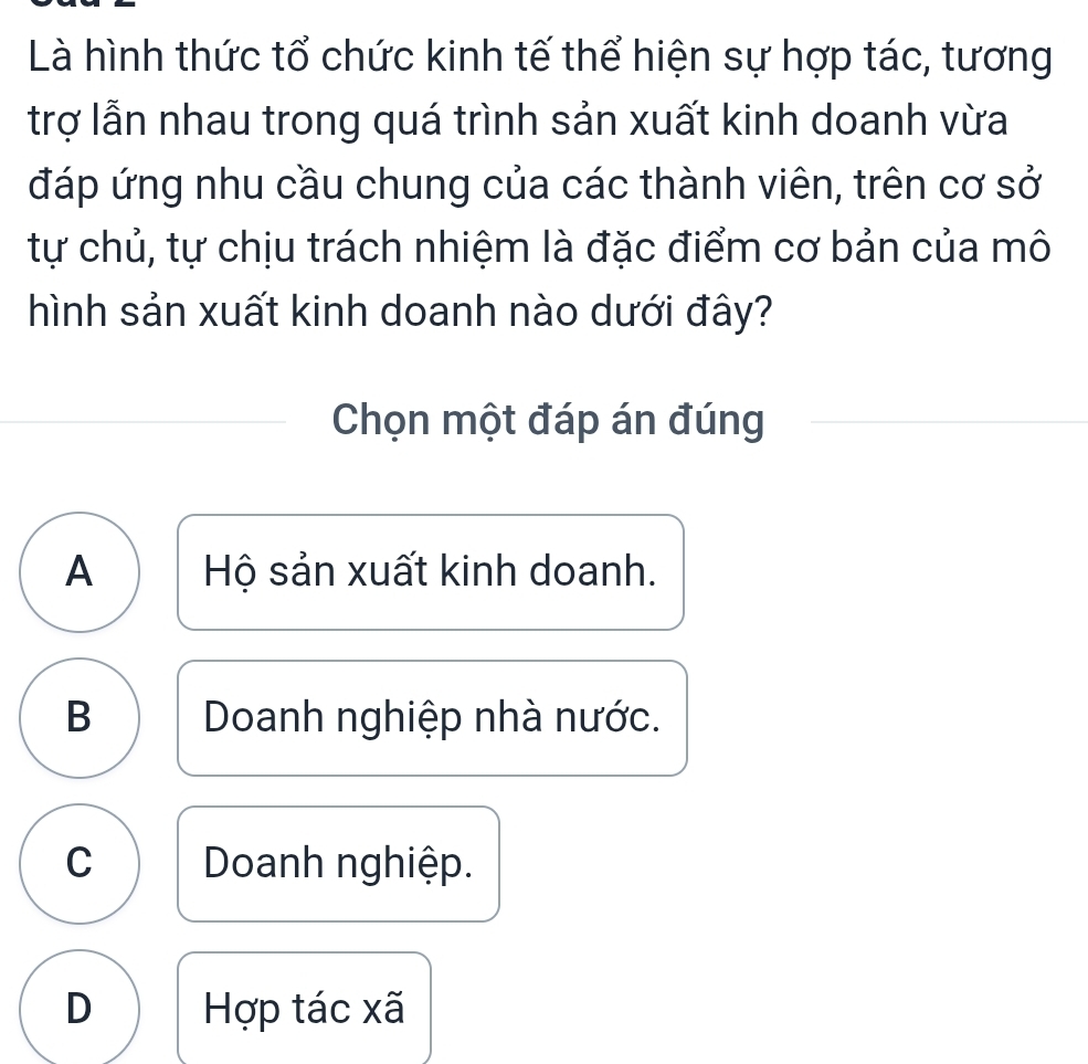 Là hình thức tổ chức kinh tế thể hiện sự hợp tác, tương
trợ lẫn nhau trong quá trình sản xuất kinh doanh vừa
đáp ứng nhu cầu chung của các thành viên, trên cơ sở
tự chủ, tự chịu trách nhiệm là đặc điểm cơ bản của mô
hình sản xuất kinh doanh nào dưới đây?
Chọn một đáp án đúng
A Hộ sản xuất kinh doanh.
B Doanh nghiệp nhà nước.
C Doanh nghiệp.
D Hợp tác xã