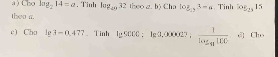 Cho log _214=a. Tính log _4932 theo a. b) Cho log _153=a. Tính log _2515
theo a.
c) Cho lg 3=0,477. Tính lg 9000; lg 0,000027; frac 1log _81100 ， d) Cho