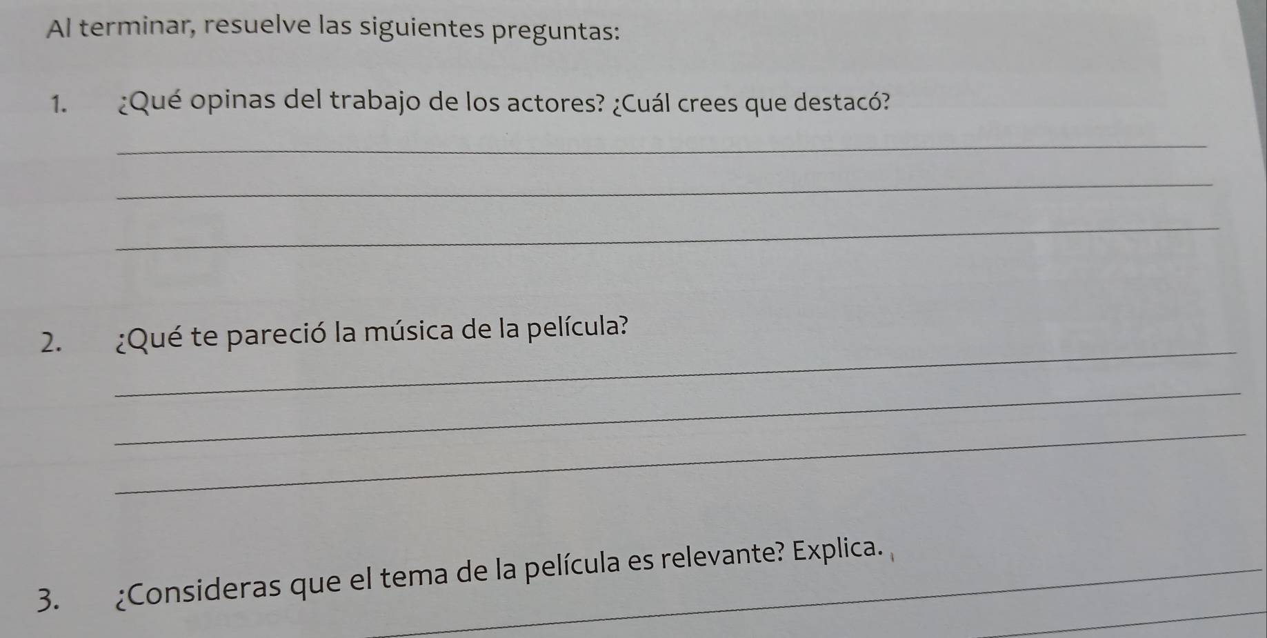 Al terminar, resuelve las siguientes preguntas: 
1. ¿Qué opinas del trabajo de los actores? ¿Cuál crees que destacó? 
_ 
_ 
_ 
_ 
2. ¿Qué te pareció la música de la película? 
_ 
_ 
_ 
3. ¿Consideras que el tema de la película es relevante? Explica.