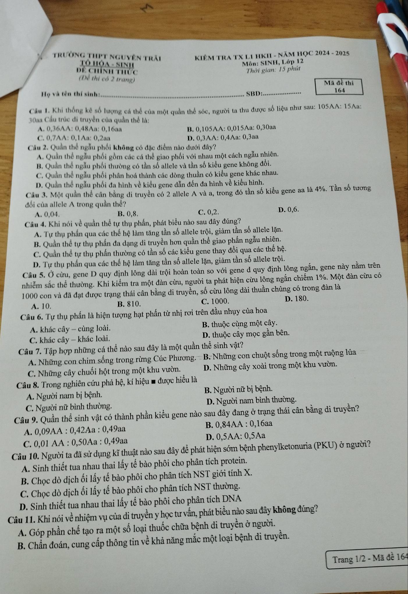 trường thPt nguyên trãi  KIÊM TRA TX L1 HKI - NăM HỌC 2024 - 2025
Tô HỘa - Sinh
Môn: SINH, Lớp 12
Để chính thức
Thời gian: 15 phút
(Để thi có 2 trang) Mã đề thi
Họ và tên thí sinh:_ SBD:_
164
Cầu 1. Khi thống kê số lượng cá thể của một quần thể sóc, người ta thu được số liệu như sau: 105AA: 15Aa:
30aa Cầu trúc di truyền của quần thể là:
A. 0,36AA: 0,48Aa: 0,16aa B. 0,105AA: 0,015Aa: 0,30aa
C. 0,7AA: 0,1Aa: 0,2aa D. 0,3AA: 0,4Aa: 0,3aa
Câu 2. Quần thể ngẫu phối không có đặc điểm nào dưới đây?
A. Quần thể ngẫu phối gồm các cá thể giao phối với nhau một cách ngẫu nhiên.
B. Quần thể ngẫu phối thường có tần số allele và tần số kiều gene không đồi.
C. Quản thể ngẫu phối phân hoá thành các dòng thuần có kiểu gene khác nhau.
D. Quản thể ngẫu phối đa hình về kiều gene dẫn đến đa hình về kiều hình.
Cầu 3. Một quân thể cần bằng di truyền có 2 allele A và a, trong đó tần số kiểu gene aa là 4%. Tần số tương
đối của allele A trong quần thể?
A. 0,04. B. 0,8. C. 0,2. D. 0,6.
Câu 4. Khi nói về quần thể tự thụ phần, phát biểu nào sau đây đúng?
A. Tự thụ phần qua các thế hệ làm tăng tần số allele trội, giảm tần số allele lặn.
B. Quần thể tự thụ phần đa dạng di truyền hơn quần thể giao phấn ngẫu nhiên.
C. Quần thể tự thụ phấn thường có tần số các kiểu gene thay đổi qua các thế hệ.
D. Tự thụ phần qua các thế hệ làm tăng tần số allele lặn, giảm tần số allele trội.
Câu 5. Ở cừu, gene D quy định lông dài trội hoàn toàn so với gene d quy định lông ngắn, gene này nằm trên
nhiểm sắc thể thường. Khi kiểm tra một đàn cừu, người ta phát hiện cừu lông ngắn chiếm 1%. Một đàn cừu có
1000 con và đã đạt được trạng thái cân bằng di truyền, số cừu lông dài thuần chủng có trong đàn là
A. 10. B. 810. C. 1000. D. 180.
Câu 6. Tự thụ phần là hiện tượng hạt phần từ nhị rơi trên đầu nhụy của hoa
A. khác cây - cùng loài. B. thuộc cùng một cây.
C. khác cây - khác loài. D. thuộc cây mọc gần bên.
Câu 7. Tập hợp những cá thể nào sau đây là một quần thể sinh vật?
A. Những con chim sống trong rừng Cúc Phương. B. Những con chuột sống trong một ruộng lúa
C. Những cây chuối hột trong một khu vườn. D. Những cây xoài trong một khu vườn.
Câu 8. Trong nghiên cứu phả hệ, kí hiệu ■ được hiều là
A. Người nam bị bệnh.  B. Người nữ bị bệnh.
C. Người nữ bình thường. D. Người nam bình thường.
Câu 9. Quần thể sinh vật có thành phần kiểu gene nào sau đây đang ở trạng thái cân bằng di truyền?
A. 0,09AA : 0,42Aa : 0,49aa B. 0,84AA : 0,16aa
C. 0,01 AA : 0,50Aa : 0,49aa D. 0,5AA: 0,5Aa
Câu 10. Người ta đã sử dụng kĩ thuật nào sau đây để phát hiện sớm bệnh phenylketonuria (PKU) ở người?
A. Sinh thiết tua nhau thai lấy tế bào phôi cho phân tích protein.
B. Chọc dò dịch ối lấy tế bào phôi cho phân tích NST giới tính X.
C. Chọc dò dịch ối lấy tế bào phôi cho phân tích NST thường.
D. Sinh thiết tua nhau thai lấy tế bào phôi cho phân tích DNA
Câu 11. Khi nói về nhiệm vụ của di truyền y học tư vấn, phát biểu nào sau đây không đúng?
A. Góp phần chế tạo ra một số loại thuốc chữa bệnh di truyền ở người.
B. Chẩn đoán, cung cấp thông tin về khả năng mắc một loại bệnh di truyền.
Trang 1/2 - Mã đề 164