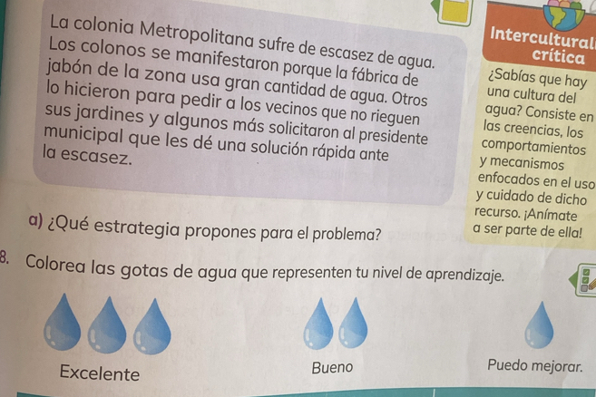 Intercultural
La colonia Metropolitana sufre de escasez de agua. ¿Sabías que hay
crítica
Los colonos se manifestaron porque la fábrica de una cultura del
jabón de la zona usa gran cantidad de agua. Otros agua? Consiste en
lo hicieron para pedir a los vecinos que no rieguen las creencias, los
sus jardines y algunos más solicitaron al presidente comportamientos
municipal que les dé una solución rápida ante y mecanismos
la escasez.
enfocados en el uso
y cuidado de dicho
recurso. ¡Anímate
a) ¿Qué estrategia propones para el problema? a ser parte de ella!
8. Colorea las gotas de agua que representen tu nivel de aprendizaje.
Excelente Bueno
Puedo mejorar.