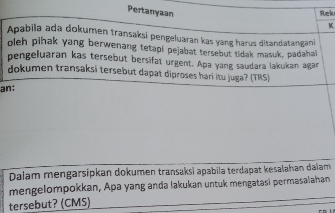 Pertanyaan Rek 
K 
Apabila ada dokumen transaksi pengeluaran kas yang harus ditandatangani 
oleh pihak yang berwenang tetapi pejabat tersebut tidak masuk, padahal 
pengeluaran kas tersebut bersifat urgent. Apa yang saudara lakukan agar 
dokumen transaksi tersebut dapat diproses hari itu juga? (TRS) 
an: 
Dalam mengarsipkan dokumen transaksi apabila terdapat kesalahan dalam 
mengelompokkan, Apa yang anda lakukan untuk mengatasi permasalahan 
tersebut? (CMS)