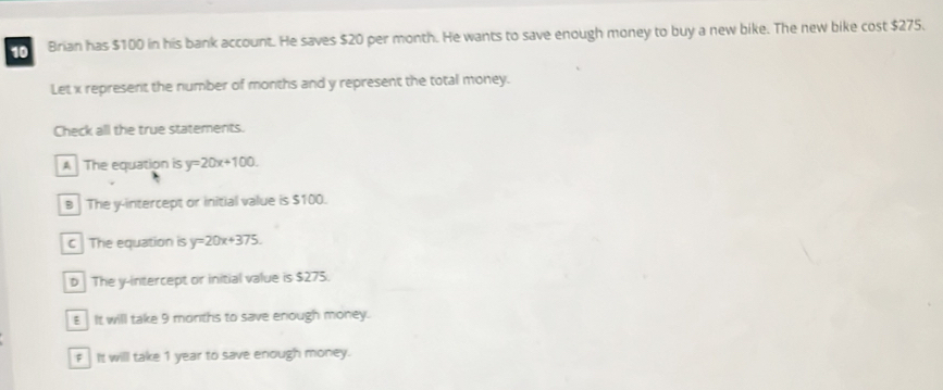 Brian has $100 in his bank account. He saves $20 per month. He wants to save enough money to buy a new bike. The new bike cost $275.
Let x represent the number of months and y represent the total money.
Check all the true statements.
A The equation is y=20x+100.
B The y-intercept or initial value is $100.
C The equation is y=20x+375
b The y-intercept or initial value is $275.
E It will take 9 months to save enough money.
f It will take 1 year to save enough money.