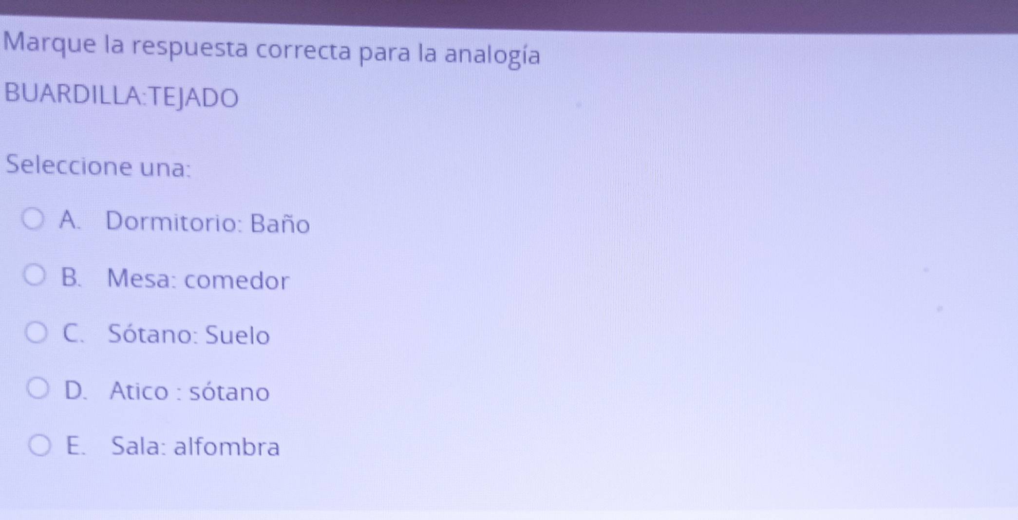 Marque la respuesta correcta para la analogía
BUARDILLA:TEJADO
Seleccione una:
A. Dormitorio: Baño
B. Mesa: comedor
C. Sótano: Suelo
D. Atico : sótano
E. Sala: alfombra