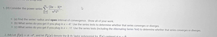 Consider the power series sumlimits _(n=1)^(∈fty)frac (2x-3)^nn^25^n. 
(a) Find the series' radius and open interval of convergence. Show all of your work. 
(b) What series do you get if you plug in x=4 ? Use the series tests to determine whether that series converges or diverges. 
(c) What series do you get if you plug in x=-1 ? Use the series tests (including the Alternating Series Test) to determine whether that series converges or diverges. 
2. (M) Let f(x)=x· e^x , and let P_k(x) denote the k -th Tavlor polynomial for f(x) centered at a=0