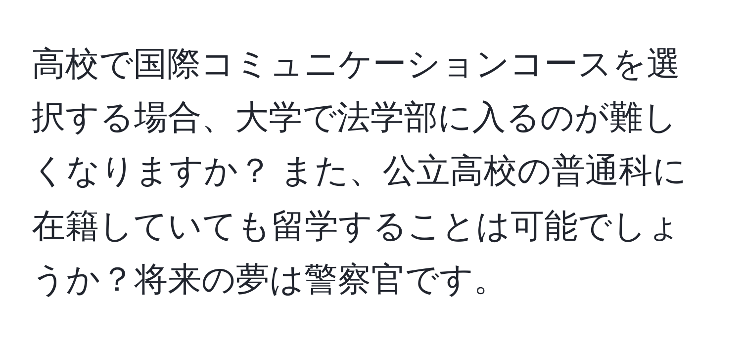 高校で国際コミュニケーションコースを選択する場合、大学で法学部に入るのが難しくなりますか？ また、公立高校の普通科に在籍していても留学することは可能でしょうか？将来の夢は警察官です。