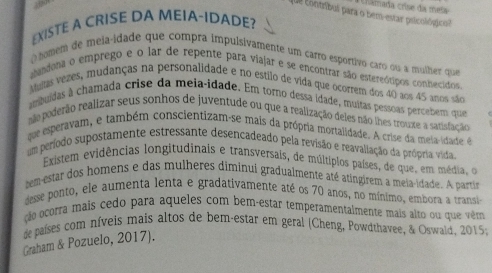 Chamada crise da meia 
que contríbul para o bem-estar psicológico? 
EXISTE A CRISE DA MEIA-IDADE? 
homem de meia-idade que compra impulsivamente um carro esportivo caro ou a mulher que 
abandona o emprego e o lar de repente para viajar e se encontrar são estereótipos conhecidos 
Multas vezes, mudanças na personalidade e no estilo de vida que ocorrem dos 40 aos 45 anos são 
ambuídas à chamada crise da meia-idade. Em torno dessa idade, muitas pessoas percebem que 
não poderão realizar seus sonhos de juventude ou que a realização deles não lhes trouxe a satisfação 
que esperavam, e também conscientizam-se mais da própria mortalidade. A crise da meia-idade é 
um período supostamente estressante desencadeado pela revisão e reavallação da própria vida 
Existem evidências longitudinais e transversais, de múltiplos países, de que, em média, o 
tem-estar dos homens e das mulheres diminui gradualmente até atingirem a meia-idade. A partin 
desse ponto, ele aumenta lenta e gradativamente até os 70 anos, no mínimo, embora a transi 
cão ocorra mais cedo para aqueles com bem-estar temperamentalmente mais alto ou que vêm 
de países com níveis mais altos de bem-estar em geral (Cheng, Powdthavee, & Oswald, 2015; 
Graham & Pozuelo, 2017).