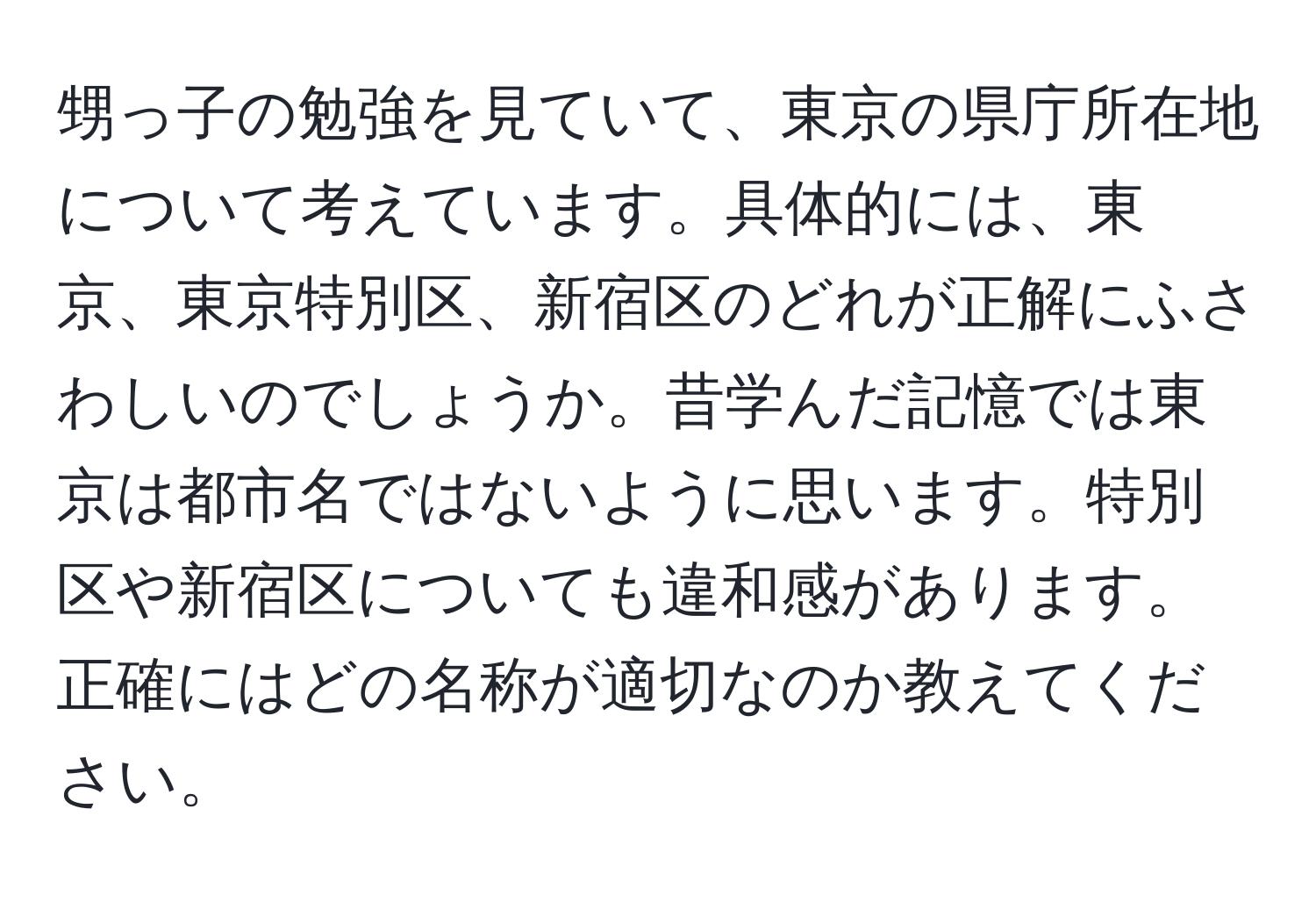 甥っ子の勉強を見ていて、東京の県庁所在地について考えています。具体的には、東京、東京特別区、新宿区のどれが正解にふさわしいのでしょうか。昔学んだ記憶では東京は都市名ではないように思います。特別区や新宿区についても違和感があります。正確にはどの名称が適切なのか教えてください。