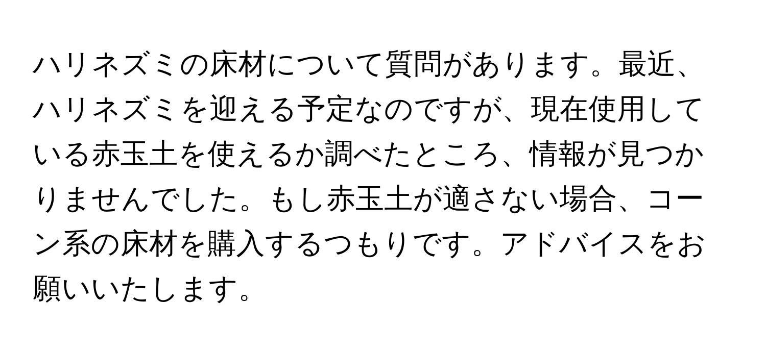 ハリネズミの床材について質問があります。最近、ハリネズミを迎える予定なのですが、現在使用している赤玉土を使えるか調べたところ、情報が見つかりませんでした。もし赤玉土が適さない場合、コーン系の床材を購入するつもりです。アドバイスをお願いいたします。