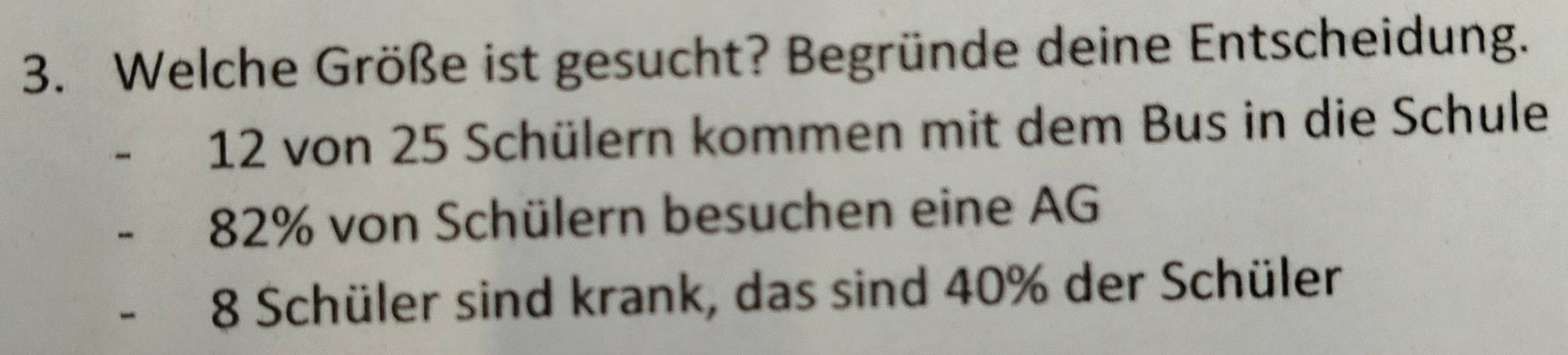 Welche Größe ist gesucht? Begründe deine Entscheidung.
12 von 25 Schülern kommen mit dem Bus in die Schule
82% von Schülern besuchen eine AG
8 Schüler sind krank, das sind 40% der Schüler