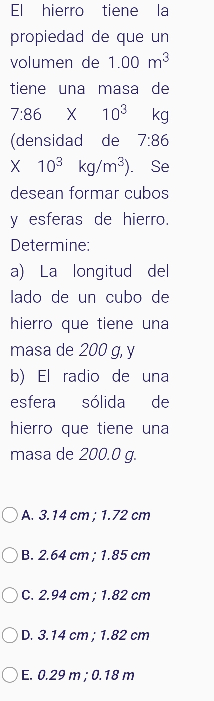 El hierro tiene la
propiedad de que un
volumen de 1.00m^3
tiene una masa de
7:86* 10^3 kg
(densidad de 7:86
* 10^3kg/m^3). Se
desean formar cubos
y esferas de hierro.
Determine:
a) La longitud del
lado de un cubo de
hierro que tiene una
masa de 200 g, y
b) El radio de una
esfera sólida de
hierro que tiene una
masa de 200.0 g.
A. 3.14 cm; 1.72 cm
B. 2.64 cm; 1.85 cm
C. 2.94 cm; 1.82 cm
D. 3.14 cm; 1.82 cm
E. 0.29 m; 0.18 m