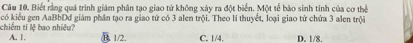 Biết rằng quá trình giảm phân tạo giao tử không xảy ra đột biến. Một tế bào sinh tính của cơ thể
có kiểu gen AaBbDd giảm phân tạo ra giao tử có 3 alen trội. Theo lí thuyết, loại giao tử chứa 3 alen trội
chiếm tỉ lệ bao nhiêu?
A. 1. B. 1/2. C. 1/4. D. 1/8.