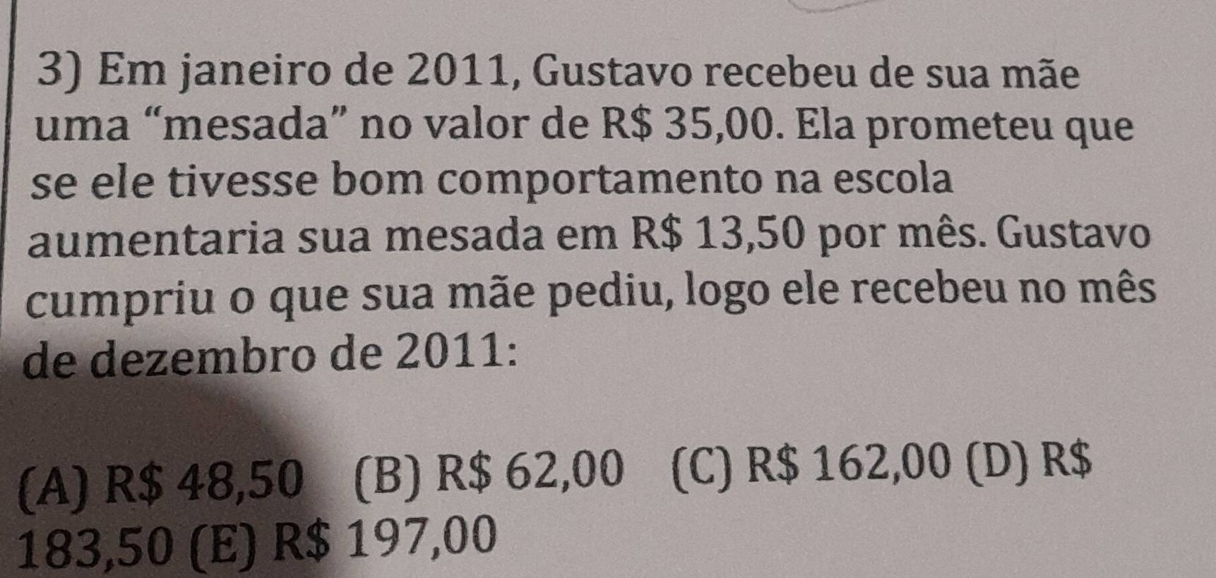 Em janeiro de 2011, Gustavo recebeu de sua mãe
uma “mesada” no valor de R$ 35,00. Ela prometeu que
se ele tivesse bom comportamento na escola
aumentaria sua mesada em R$ 13,50 por mês. Gustavo
cumpriu o que sua mãe pediu, logo ele recebeu no mês
de dezembro de 2011:
(A) R$ 48,50 (B) R$ 62,00 (C) R$ 162,00 (D) R$
183,50 (E) R$ 197,00